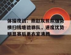 雷竞技-包含体操夜战：燕赵灰熊队强势横扫钱塘貔貅队，速度优势明显赛后更衣室沸腾的词条